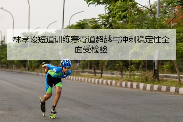 林孝埈短道训练赛弯道超越与冲刺稳定性全面受检验