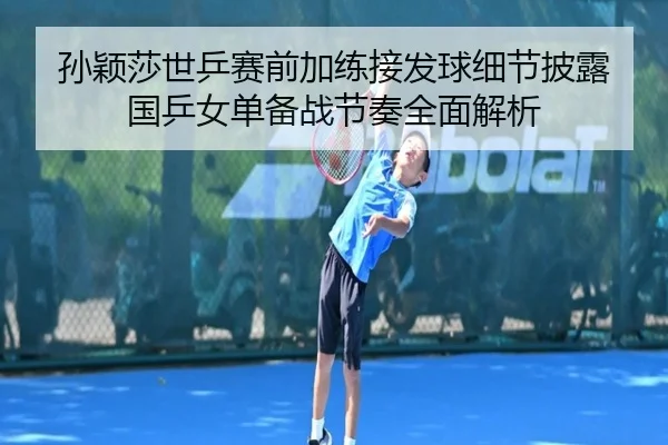 孙颖莎世乒赛前加练接发球细节披露 国乒女单备战节奏全面解析