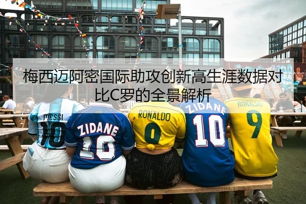 梅西迈阿密国际助攻创新高生涯数据对比C罗的全景解析