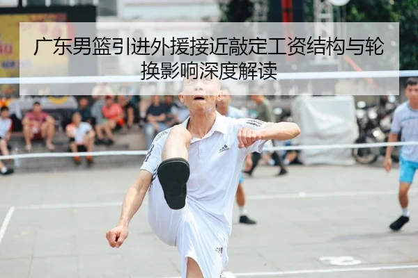 广东男篮引进外援接近敲定工资结构与轮换影响深度解读