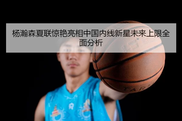 杨瀚森夏联惊艳亮相中国内线新星未来上限全面分析